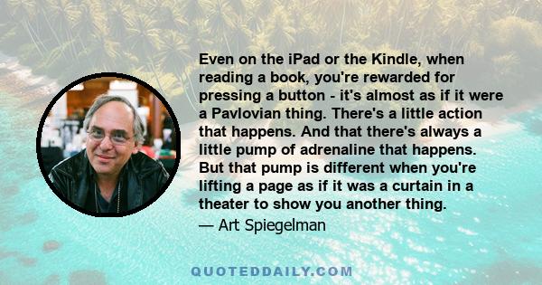 Even on the iPad or the Kindle, when reading a book, you're rewarded for pressing a button - it's almost as if it were a Pavlovian thing. There's a little action that happens. And that there's always a little pump of