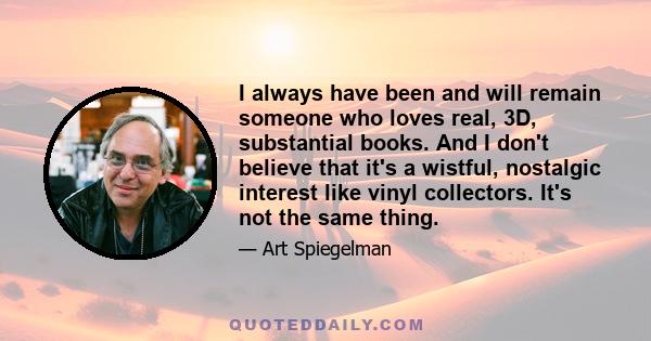 I always have been and will remain someone who loves real, 3D, substantial books. And I don't believe that it's a wistful, nostalgic interest like vinyl collectors. It's not the same thing.