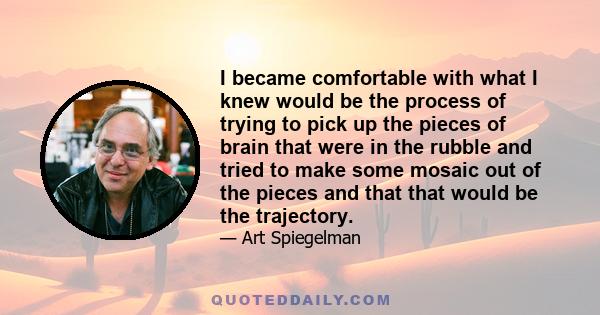 I became comfortable with what I knew would be the process of trying to pick up the pieces of brain that were in the rubble and tried to make some mosaic out of the pieces and that that would be the trajectory.