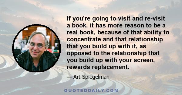 If you're going to visit and re-visit a book, it has more reason to be a real book, because of that ability to concentrate and that relationship that you build up with it, as opposed to the relationship that you build