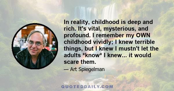 In reality, childhood is deep and rich. It's vital, mysterious, and profound. I remember my OWN childhood vividly; I knew terrible things, but I knew I mustn't let the adults *know* I knew... it would scare them.