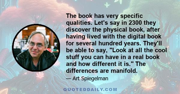 The book has very specific qualities. Let's say in 2300 they discover the physical book, after having lived with the digital book for several hundred years. They'll be able to say, Look at all the cool stuff you can