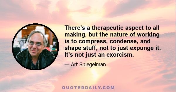 There's a therapeutic aspect to all making, but the nature of working is to compress, condense, and shape stuff, not to just expunge it. It's not just an exorcism.