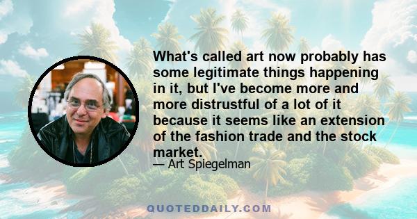 What's called art now probably has some legitimate things happening in it, but I've become more and more distrustful of a lot of it because it seems like an extension of the fashion trade and the stock market.