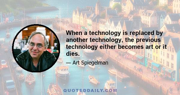 When a technology is replaced by another technology, the previous technology either becomes art or it dies.