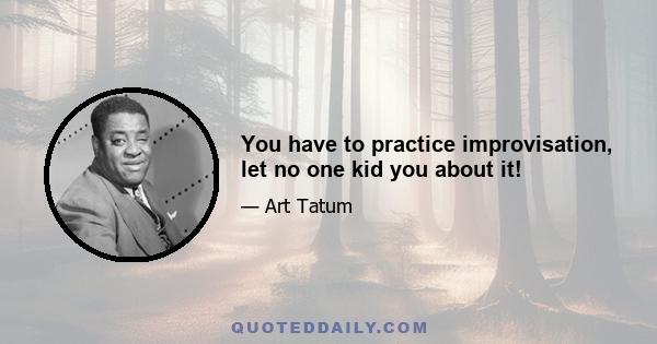 You have to practice improvisation, let no one kid you about it!