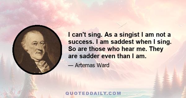 I can't sing. As a singist I am not a success. I am saddest when I sing. So are those who hear me. They are sadder even than I am.