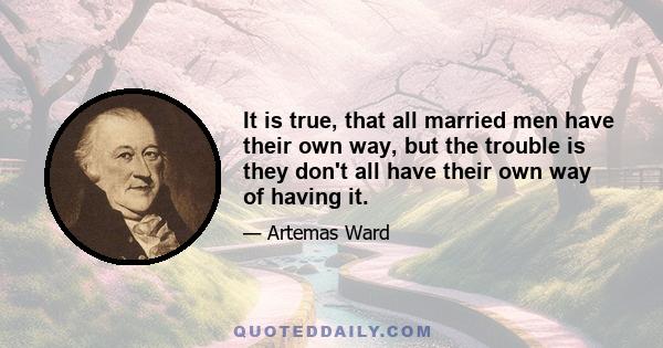 It is true, that all married men have their own way, but the trouble is they don't all have their own way of having it.