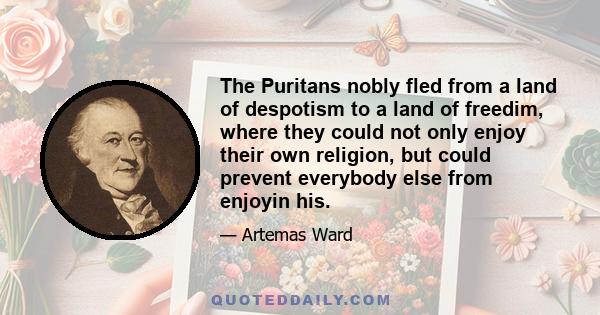 The Puritans nobly fled from a land of despotism to a land of freedim, where they could not only enjoy their own religion, but could prevent everybody else from enjoyin his.