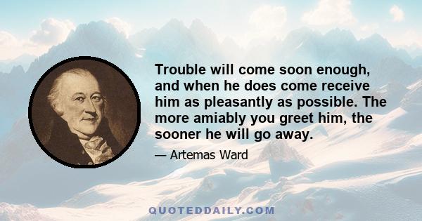 Trouble will come soon enough, and when he does come receive him as pleasantly as possible. The more amiably you greet him, the sooner he will go away.