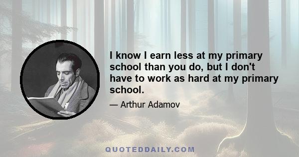 I know I earn less at my primary school than you do, but I don't have to work as hard at my primary school.