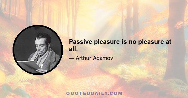 Passive pleasure is no pleasure at all.