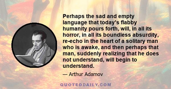 Perhaps the sad and empty language that today's flabby humanity pours forth, will, in all its horror, in all its boundless absurdity, re-echo in the heart of a solitary man who is awake, and then perhaps that man,