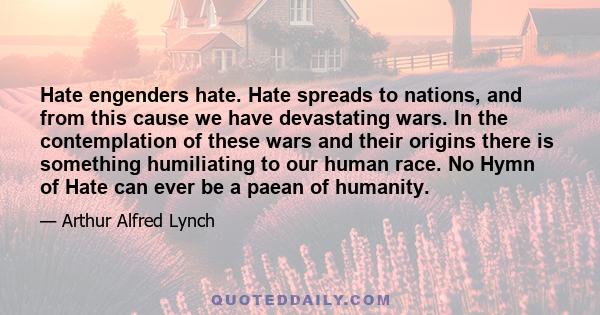 Hate engenders hate. Hate spreads to nations, and from this cause we have devastating wars. In the contemplation of these wars and their origins there is something humiliating to our human race. No Hymn of Hate can ever 