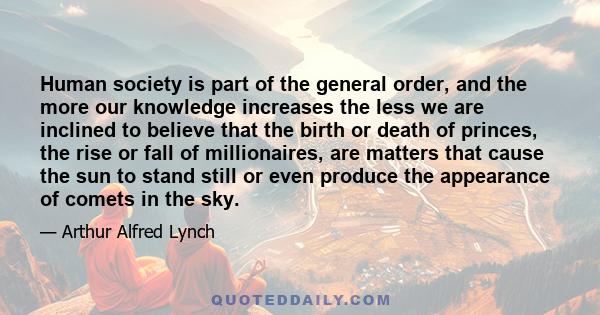 Human society is part of the general order, and the more our knowledge increases the less we are inclined to believe that the birth or death of princes, the rise or fall of millionaires, are matters that cause the sun