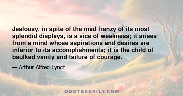 Jealousy, in spite of the mad frenzy of its most splendid displays, is a vice of weakness; it arises from a mind whose aspirations and desires are inferior to its accomplishments; it is the child of baulked vanity and