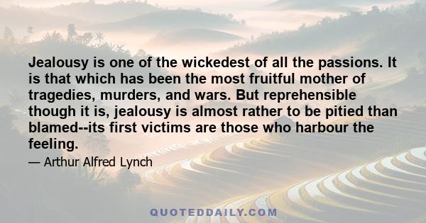 Jealousy is one of the wickedest of all the passions. It is that which has been the most fruitful mother of tragedies, murders, and wars. But reprehensible though it is, jealousy is almost rather to be pitied than