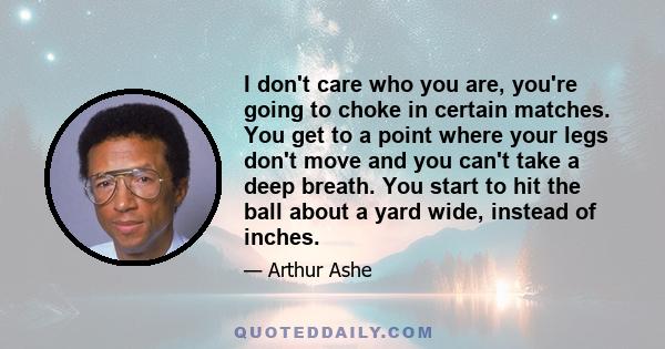 I don't care who you are, you're going to choke in certain matches. You get to a point where your legs don't move and you can't take a deep breath. You start to hit the ball about a yard wide, instead of inches.