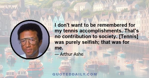 I don't want to be remembered for my tennis accomplishments. That's no contribution to society. [Tennis] was purely selfish; that was for me.