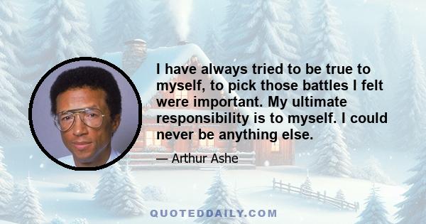 I have always tried to be true to myself, to pick those battles I felt were important. My ultimate responsibility is to myself. I could never be anything else.