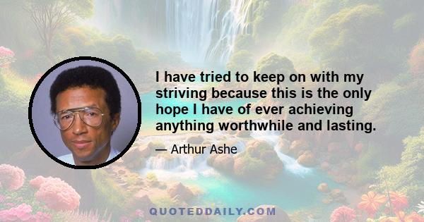 I have tried to keep on with my striving because this is the only hope I have of ever achieving anything worthwhile and lasting.