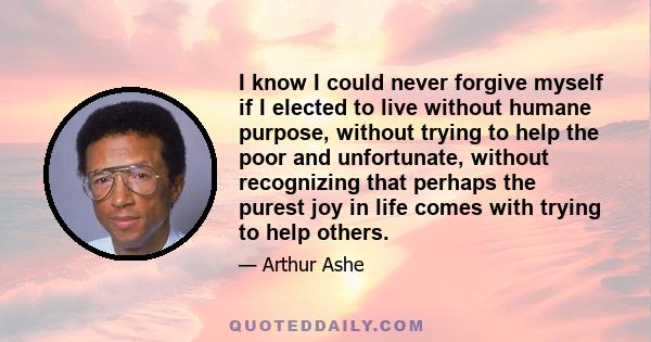 I know I could never forgive myself if I elected to live without humane purpose, without trying to help the poor and unfortunate, without recognizing that perhaps the purest joy in life comes with trying to help others.