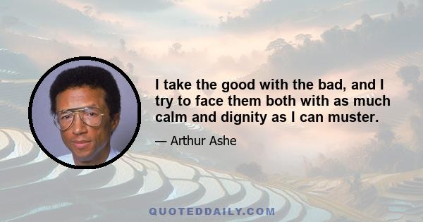 I take the good with the bad, and I try to face them both with as much calm and dignity as I can muster.