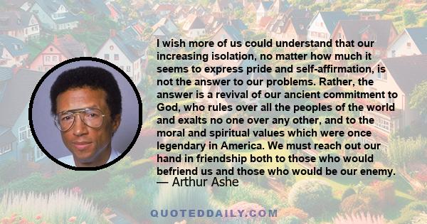 I wish more of us could understand that our increasing isolation, no matter how much it seems to express pride and self-affirmation, is not the answer to our problems. Rather, the answer is a revival of our ancient