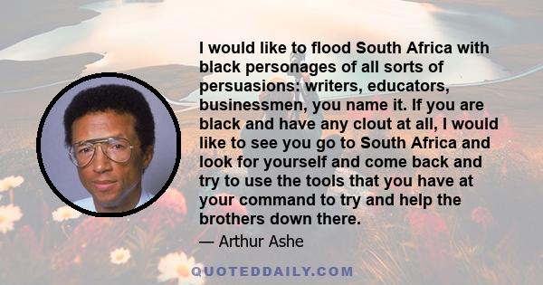 I would like to flood South Africa with black personages of all sorts of persuasions: writers, educators, businessmen, you name it. If you are black and have any clout at all, I would like to see you go to South Africa