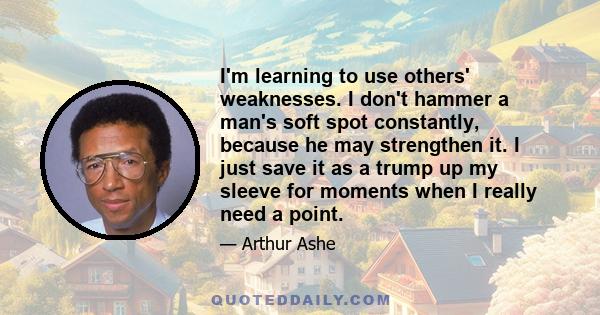 I'm learning to use others' weaknesses. I don't hammer a man's soft spot constantly, because he may strengthen it. I just save it as a trump up my sleeve for moments when I really need a point.