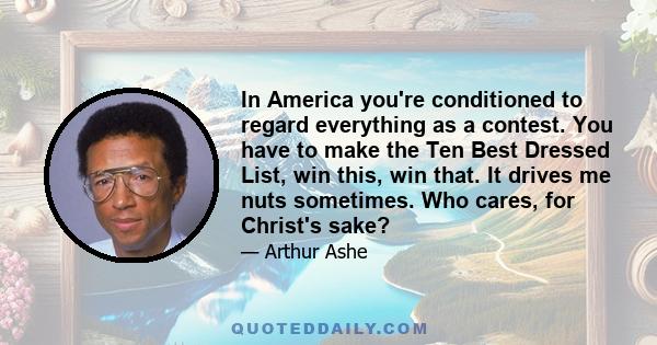 In America you're conditioned to regard everything as a contest. You have to make the Ten Best Dressed List, win this, win that. It drives me nuts sometimes. Who cares, for Christ's sake?