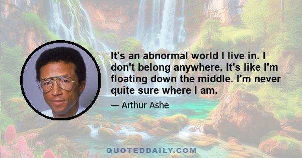 It's an abnormal world I live in. I don't belong anywhere. It's like I'm floating down the middle. I'm never quite sure where I am.