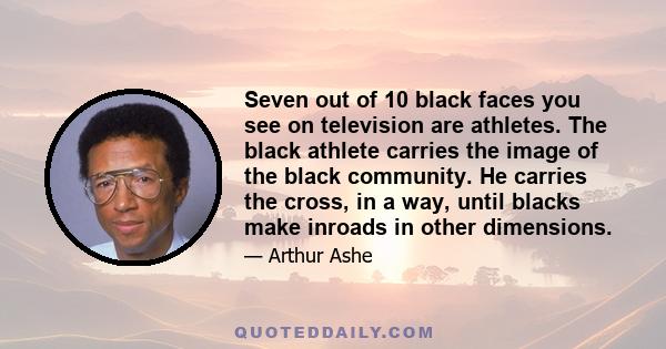 Seven out of 10 black faces you see on television are athletes. The black athlete carries the image of the black community. He carries the cross, in a way, until blacks make inroads in other dimensions.