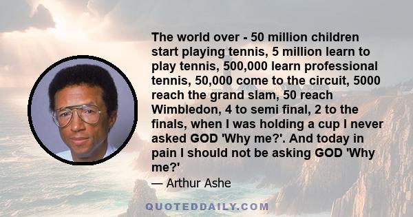 The world over - 50 million children start playing tennis, 5 million learn to play tennis, 500,000 learn professional tennis, 50,000 come to the circuit, 5000 reach the grand slam, 50 reach Wimbledon, 4 to semi final, 2 