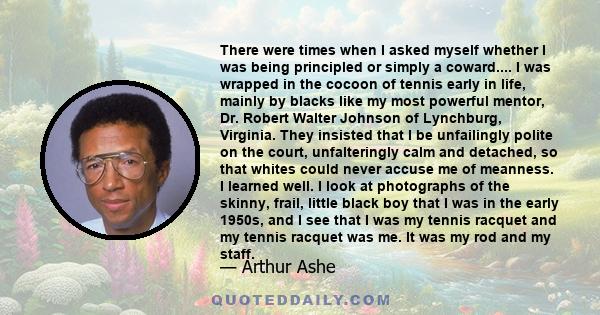 There were times when I asked myself whether I was being principled or simply a coward.... I was wrapped in the cocoon of tennis early in life, mainly by blacks like my most powerful mentor, Dr. Robert Walter Johnson of 