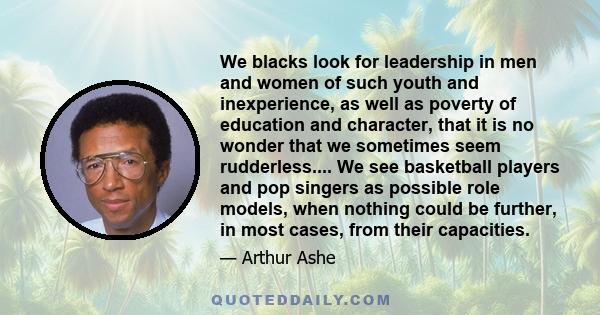 We blacks look for leadership in men and women of such youth and inexperience, as well as poverty of education and character, that it is no wonder that we sometimes seem rudderless.... We see basketball players and pop