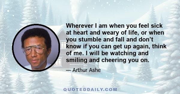 Wherever I am when you feel sick at heart and weary of life, or when you stumble and fall and don’t know if you can get up again, think of me. I will be watching and smiling and cheering you on.