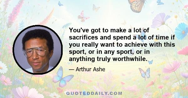 You've got to make a lot of sacrifices and spend a lot of time if you really want to achieve with this sport, or in any sport, or in anything truly worthwhile.