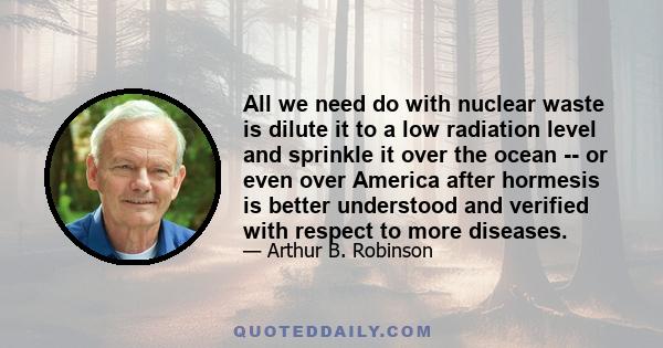 All we need do with nuclear waste is dilute it to a low radiation level and sprinkle it over the ocean -- or even over America after hormesis is better understood and verified with respect to more diseases.