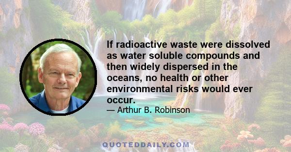 If radioactive waste were dissolved as water soluble compounds and then widely dispersed in the oceans, no health or other environmental risks would ever occur.