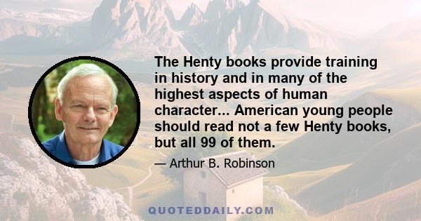 The Henty books provide training in history and in many of the highest aspects of human character... American young people should read not a few Henty books, but all 99 of them.