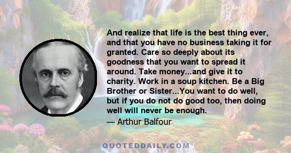 And realize that life is the best thing ever, and that you have no business taking it for granted. Care so deeply about its goodness that you want to spread it around. Take money...and give it to charity. Work in a soup 