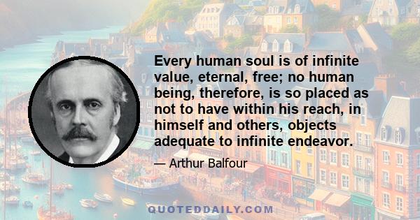 Every human soul is of infinite value, eternal, free; no human being, therefore, is so placed as not to have within his reach, in himself and others, objects adequate to infinite endeavor.