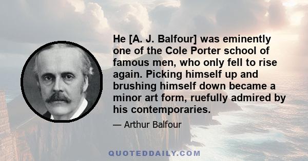 He [A. J. Balfour] was eminently one of the Cole Porter school of famous men, who only fell to rise again. Picking himself up and brushing himself down became a minor art form, ruefully admired by his contemporaries.