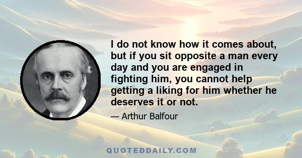 I do not know how it comes about, but if you sit opposite a man every day and you are engaged in fighting him, you cannot help getting a liking for him whether he deserves it or not.