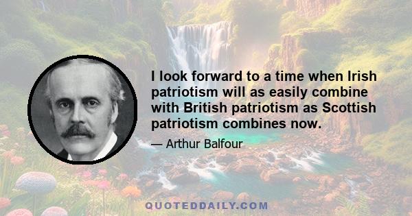 I look forward to a time when Irish patriotism will as easily combine with British patriotism as Scottish patriotism combines now.