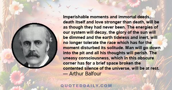 Imperishable moments and immortal deeds, death itself and love stronger than death, will be as though they had never been. The energies of our system will decay, the glory of the sun will be dimmed and the earth