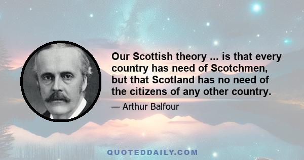 Our Scottish theory ... is that every country has need of Scotchmen, but that Scotland has no need of the citizens of any other country.