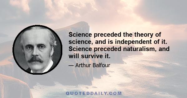 Science preceded the theory of science, and is independent of it. Science preceded naturalism, and will survive it.