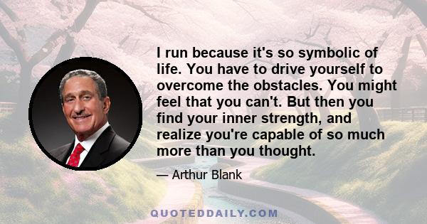 I run because it's so symbolic of life. You have to drive yourself to overcome the obstacles. You might feel that you can't. But then you find your inner strength, and realize you're capable of so much more than you